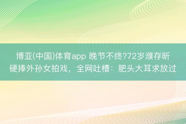 博亚(中国)体育app 晚节不终?72岁濮存昕硬捧外孙女拍戏，全网吐槽：肥头大耳求放过