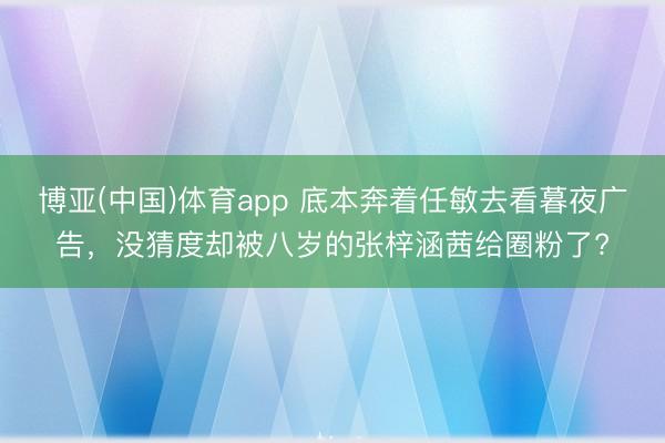 博亚(中国)体育app 底本奔着任敏去看暮夜广告，没猜度却被八岁的张梓涵茜给圈粉了?