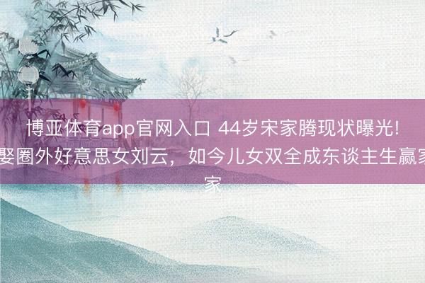 博亚体育app官网入口 44岁宋家腾现状曝光! 娶圈外好意思女刘云，如今儿女双全成东谈主生赢家