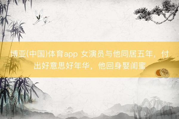博亚(中国)体育app 女演员与他同居五年，付出好意思好年华，他回身娶闺蜜