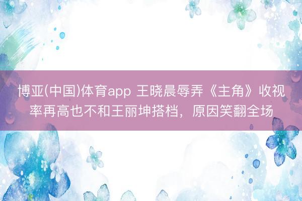 博亚(中国)体育app 王晓晨辱弄《主角》收视率再高也不和王丽坤搭档，原因笑翻全场