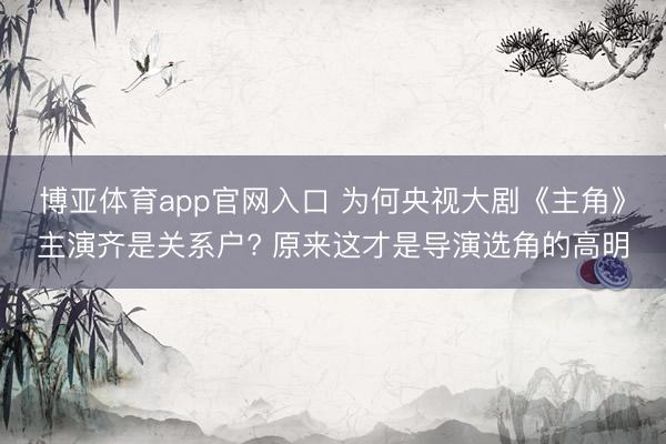 博亚体育app官网入口 为何央视大剧《主角》主演齐是关系户? 原来这才是导演选角的高明