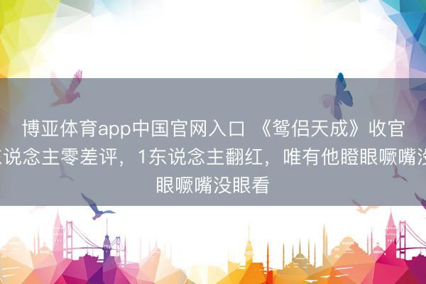 博亚体育app中国官网入口 《鸳侣天成》收官，2东说念主零差评，1东说念主翻红，唯有他瞪眼噘嘴没眼看
