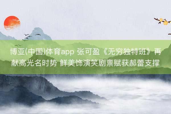 博亚(中国)体育app 张可盈《无穷独特班》再献高光名时势 鲜美饰演笑剧禀赋获郝蕾支撑