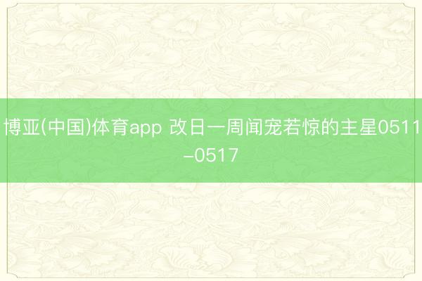 博亚(中国)体育app 改日一周闻宠若惊的主星0511-0517