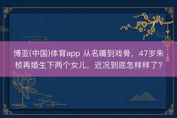 博亚(中国)体育app 从名嘴到戏骨，47岁朱桢再婚生下两个女儿，近况到底怎样样了?