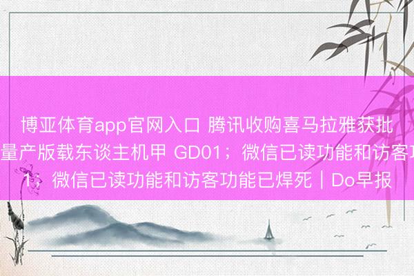 博亚体育app官网入口 腾讯收购喜马拉雅获批；宇树发布全球首款量产版载东谈主机甲 GD01；微信已读功能和访客功能已焊死｜Do早报