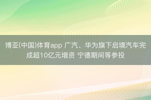 博亚(中国)体育app 广汽、华为旗下启境汽车完成超10亿元增资 宁德期间等参投