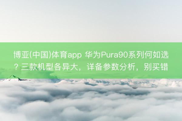 博亚(中国)体育app 华为Pura90系列何如选? 三款机型各异大，详备参数分析，别买错