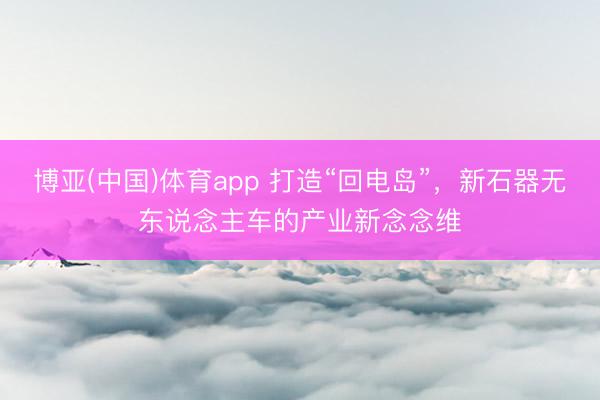 博亚(中国)体育app 打造“回电岛”,新石器无东说念主车的产业新念念维