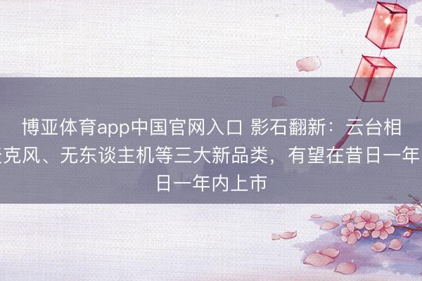 博亚体育app中国官网入口 影石翻新:云台相机、麦克风、无东谈主机等三大新品类,有望在昔日一年内上市