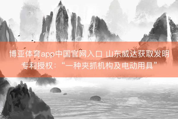 博亚体育app中国官网入口 山东威达获取发明专利授权：“一种夹抓机构及电动用具”