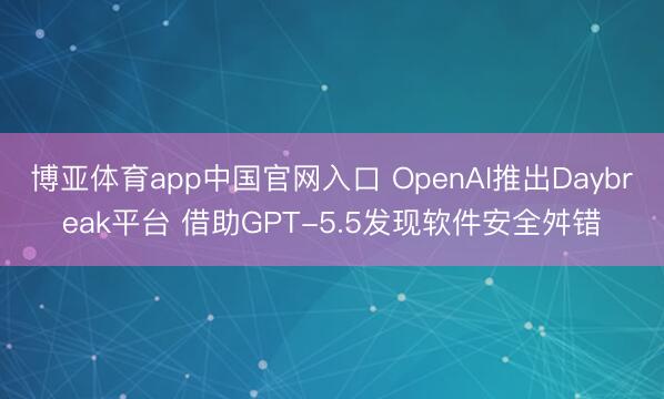 博亚体育app中国官网入口 OpenAI推出Daybreak平台 借助GPT-5.5发现软件安全舛错