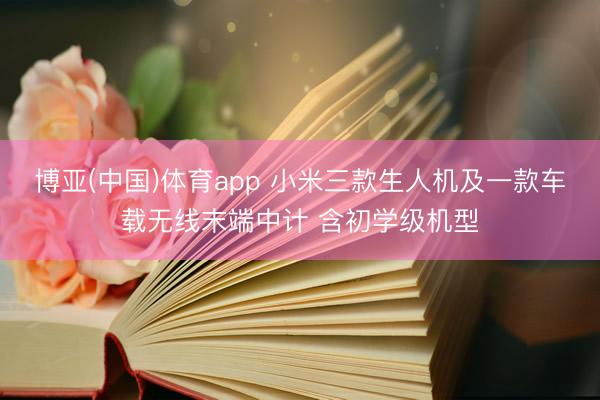 博亚(中国)体育app 小米三款生人机及一款车载无线末端中计 含初学级机型