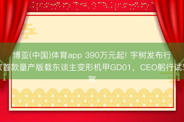 博亚(中国)体育app 390万元起! 宇树发布行家首款量产版载东谈主变形机甲GD01,CEO躬行试驾