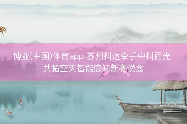 博亚(中国)体育app 苏州科达牵手中科西光 共拓空天智能感知新赛说念
