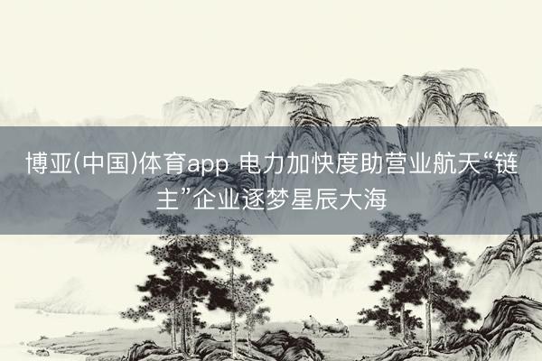 博亚(中国)体育app 电力加快度助营业航天“链主”企业逐梦星辰大海
