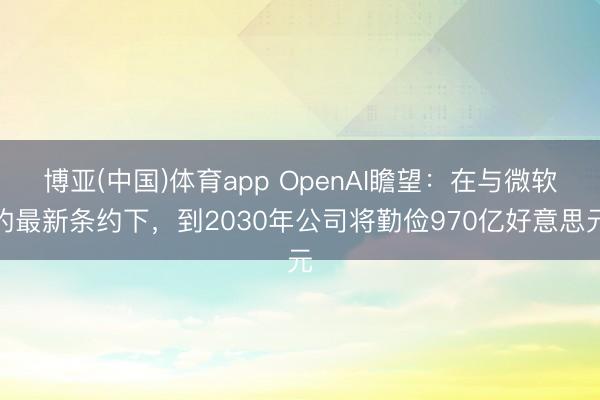 博亚(中国)体育app OpenAI瞻望：在与微软的最新条约下，到2030年公司将勤俭970亿好意思元