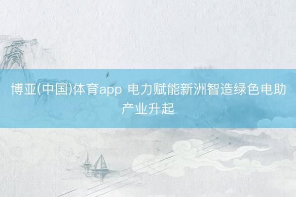博亚(中国)体育app 电力赋能新洲智造绿色电助产业升起