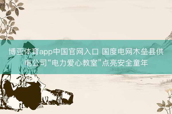 博亚体育app中国官网入口 国度电网木垒县供电公司“电力爱心教室”点亮安全童年