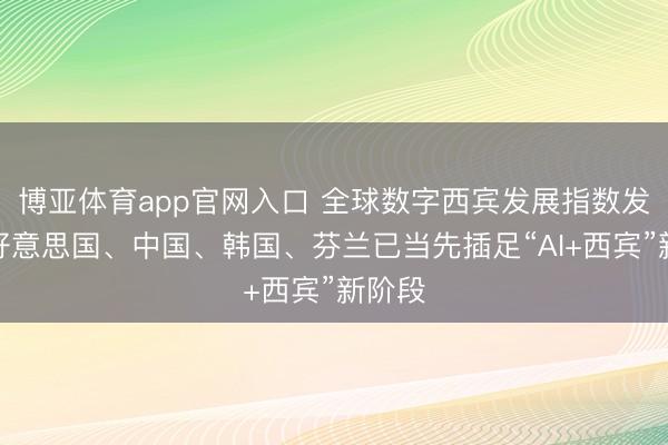 博亚体育app官网入口 全球数字西宾发展指数发布：好意思国、中国、韩国、芬兰已当先插足“AI+西宾”新阶段