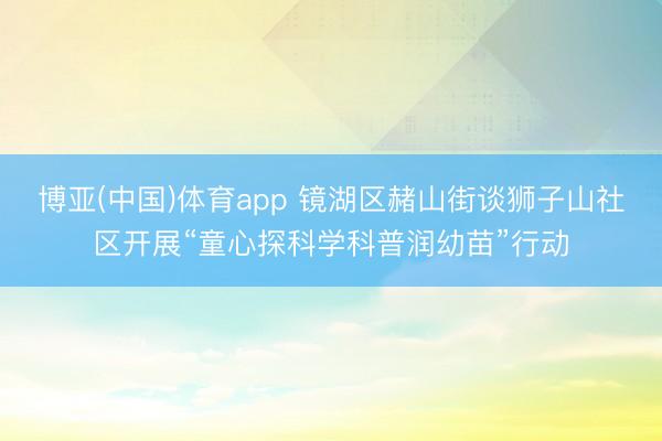 博亚(中国)体育app 镜湖区赭山街谈狮子山社区开展“童心探科学科普润幼苗”行动