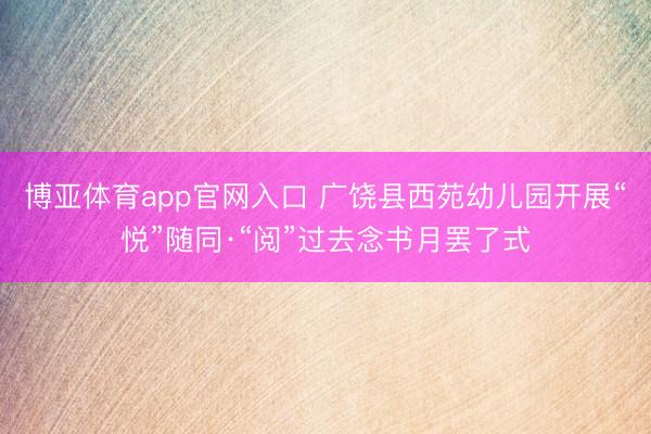 博亚体育app官网入口 广饶县西苑幼儿园开展“悦”随同·“阅”过去念书月罢了式