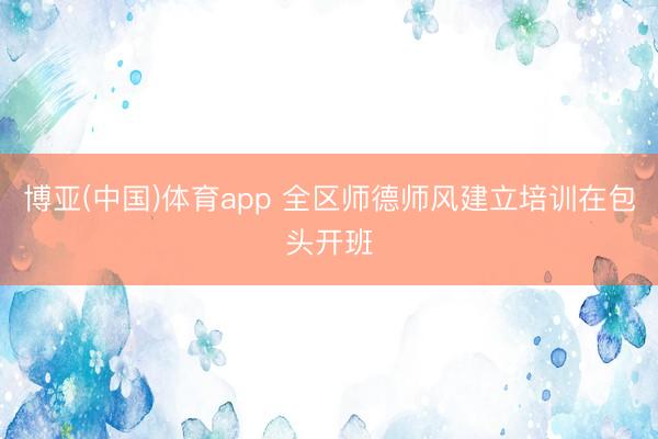 博亚(中国)体育app 全区师德师风建立培训在包头开班