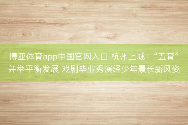 博亚体育app中国官网入口 杭州上城：“五育”并举平衡发展 戏剧毕业秀演绎少年景长新风姿