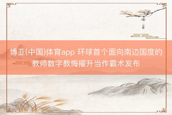 博亚(中国)体育app 环球首个面向南边国度的教师数字教悔擢升当作霸术发布