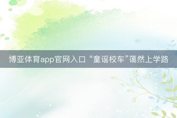 博亚体育app官网入口 “童谣校车”蔼然上学路