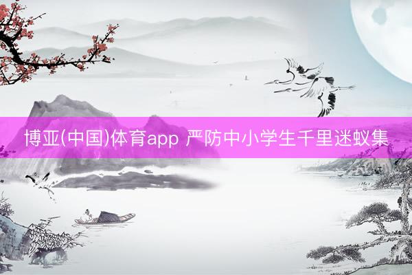 博亚(中国)体育app 严防中小学生千里迷蚁集