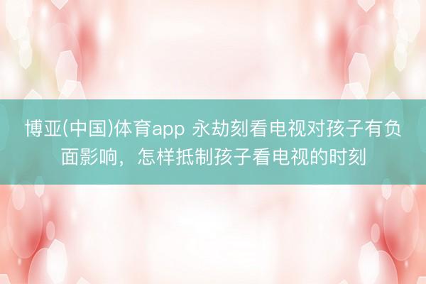 博亚(中国)体育app 永劫刻看电视对孩子有负面影响，怎样抵制孩子看电视的时刻