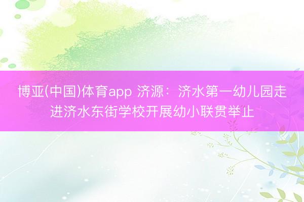 博亚(中国)体育app 济源：济水第一幼儿园走进济水东街学校开展幼小联贯举止