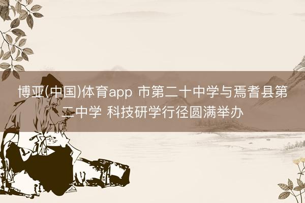 博亚(中国)体育app 市第二十中学与焉耆县第二中学 科技研学行径圆满举办