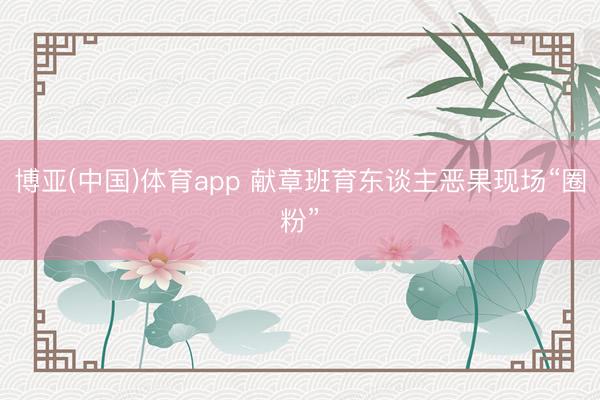 博亚(中国)体育app 献章班育东谈主恶果现场“圈粉”