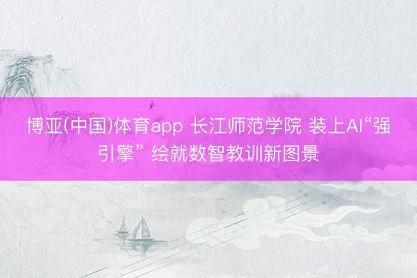 博亚(中国)体育app 长江师范学院 装上AI“强引擎” 绘就数智教训新图景
