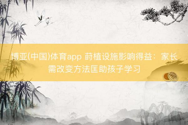 博亚(中国)体育app 莳植设施影响得益：家长需改变方法匡助孩子学习