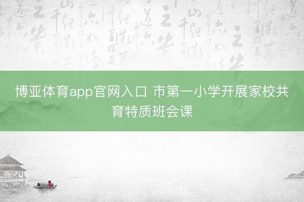 博亚体育app官网入口 市第一小学开展家校共育特质班会课