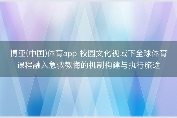 博亚(中国)体育app 校园文化视域下全球体育课程融入急救教悔的机制构建与执行旅途
