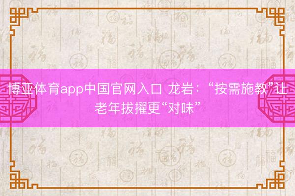 博亚体育app中国官网入口 龙岩：“按需施教”让老年拔擢更“对味”