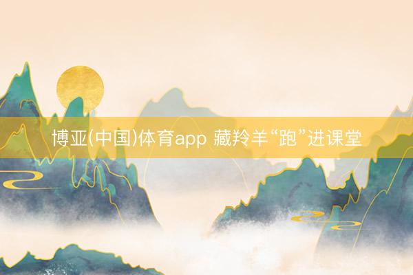 博亚(中国)体育app 藏羚羊“跑”进课堂