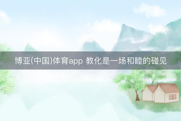 博亚(中国)体育app 教化是一场和睦的碰见