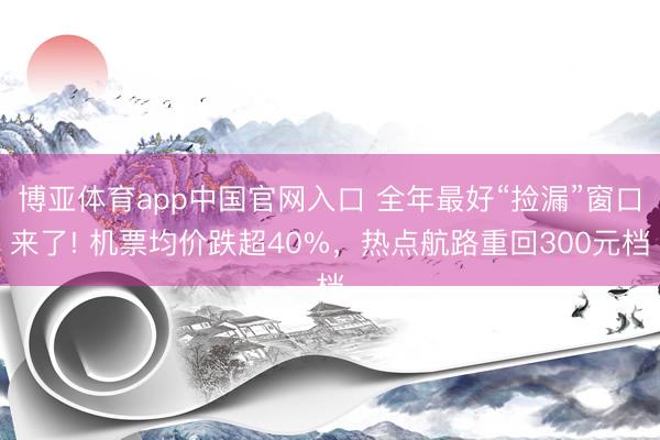 博亚体育app中国官网入口 全年最好“捡漏”窗口来了! 机票均价跌超40%，热点航路重回300元档