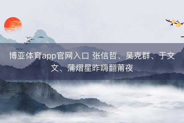 博亚体育app官网入口 张信哲、吴克群、于文文、蒲熠星昨嗨翻莆夜