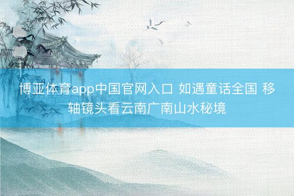 博亚体育app中国官网入口 如遇童话全国 移轴镜头看云南广南山水秘境