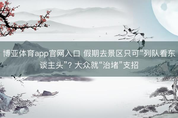 博亚体育app官网入口 假期去景区只可“列队看东谈主头”? 大众就“治堵”支招