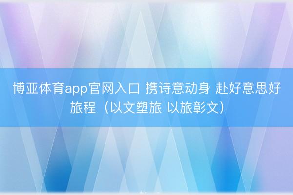 博亚体育app官网入口 携诗意动身 赴好意思好旅程（以文塑旅 以旅彰文）