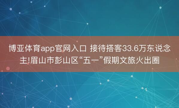 博亚体育app官网入口 接待搭客33.6万东说念主!眉山市彭山区“五一”假期文旅火出圈