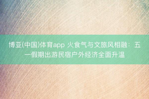 博亚(中国)体育app 火食气与文旅风相融：五一假期出游民宿户外经济全面升温